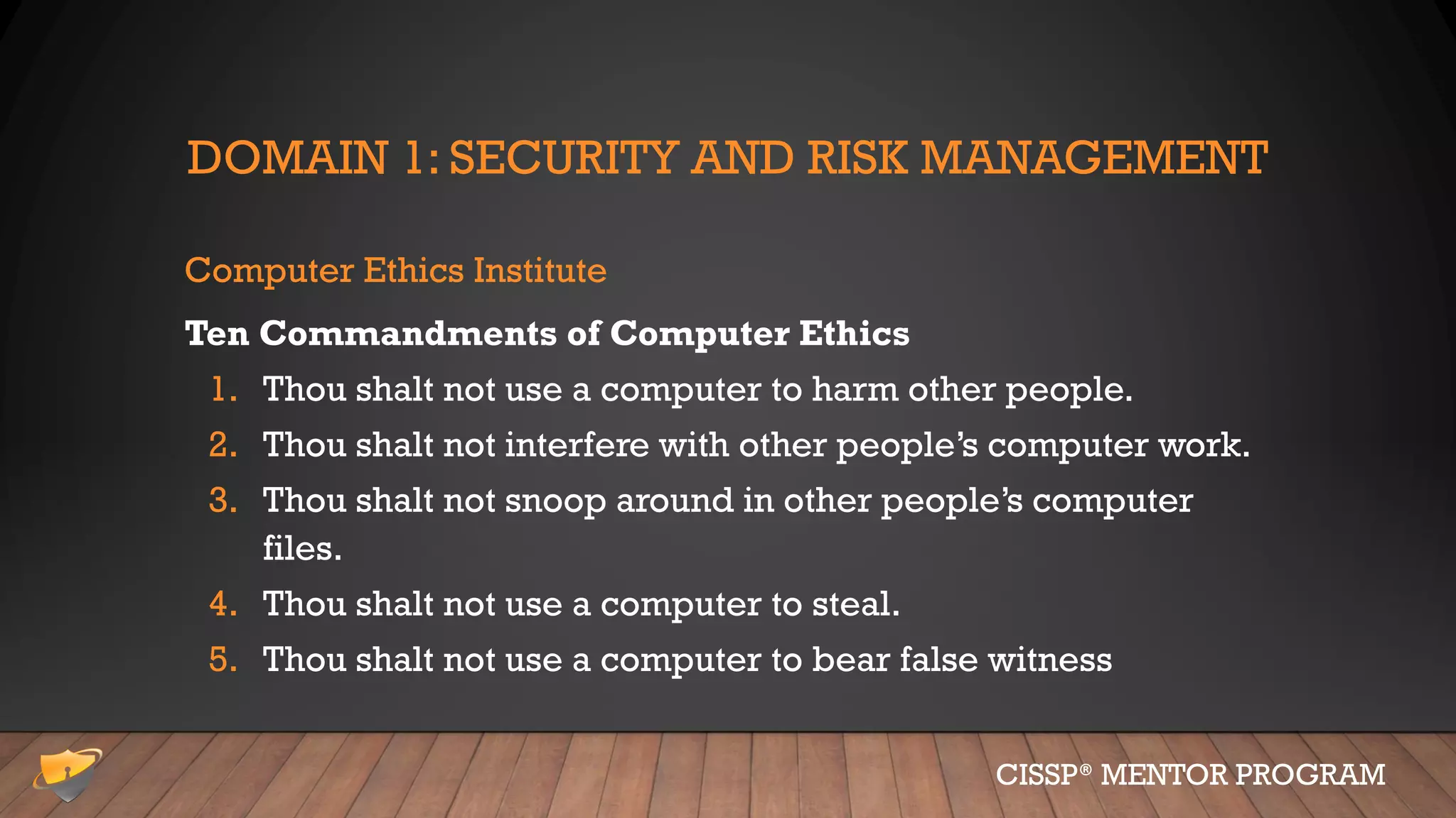 DOMAIN 1: SECURITY AND RISK MANAGEMENT
Computer Ethics Institute
Ten Commandments of Computer Ethics
1. Thou shalt not use a computer to harm other people.
2. Thou shalt not interfere with other people’s computer work.
3. Thou shalt not snoop around in other people’s computer
files.
4. Thou shalt not use a computer to steal.
5. Thou shalt not use a computer to bear false witness
CISSP® MENTOR PROGRAM
 