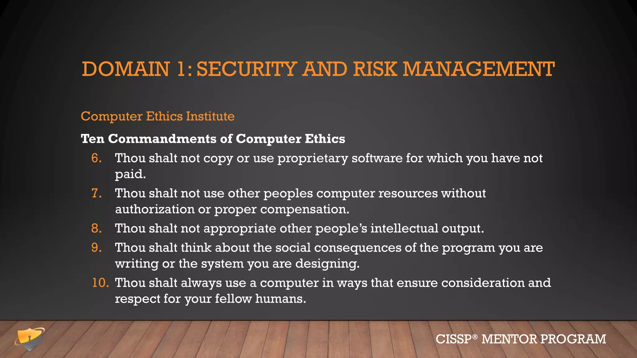 DOMAIN 1: SECURITY AND RISK MANAGEMENT
Computer Ethics Institute
Ten Commandments of Computer Ethics
6. Thou shalt not copy or use proprietary software for which you have not
paid.
7. Thou shalt not use other peoples computer resources without
authorization or proper compensation.
8. Thou shalt not appropriate other people’s intellectual output.
9. Thou shalt think about the social consequences of the program you are
writing or the system you are designing.
10. Thou shalt always use a computer in ways that ensure consideration and
respect for your fellow humans.
CISSP® MENTOR PROGRAM
 