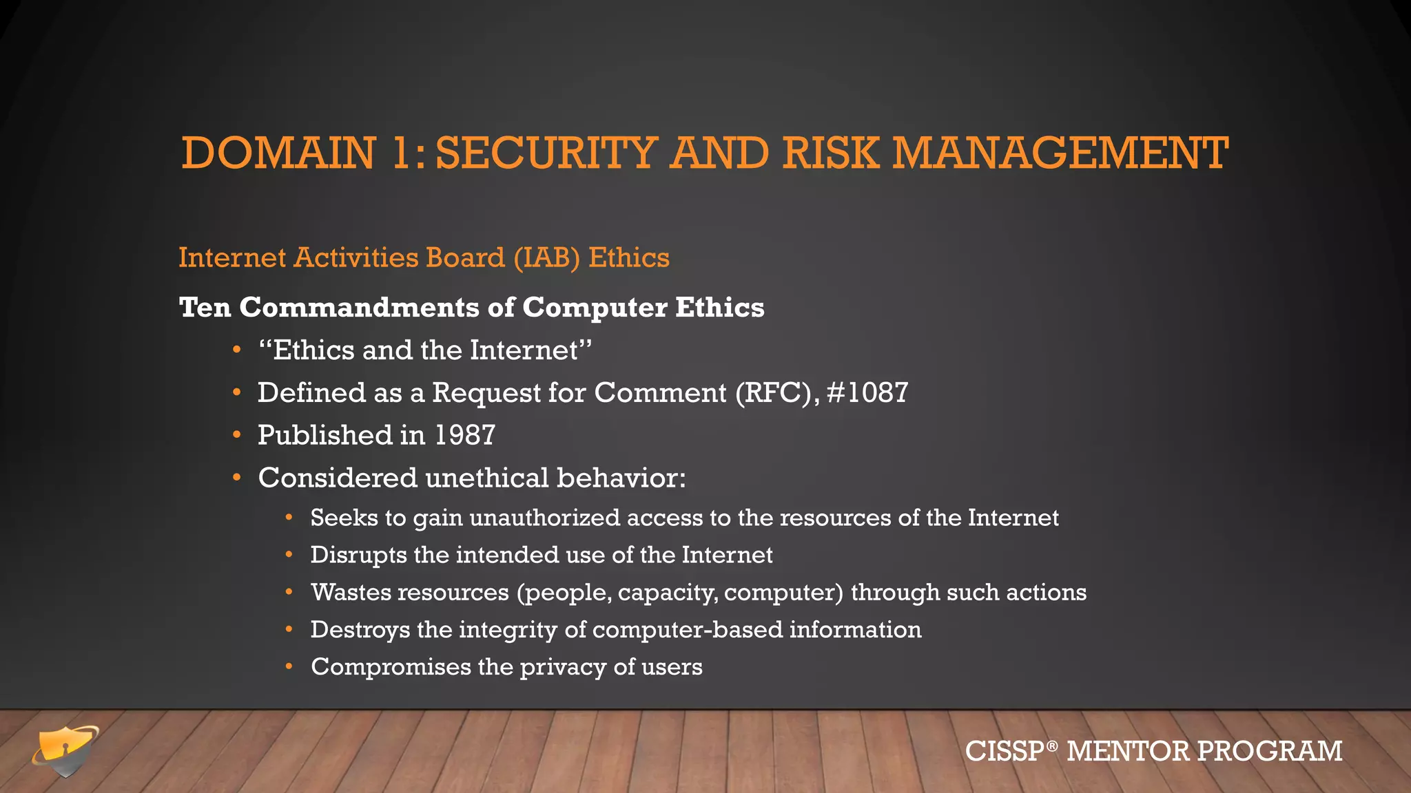 DOMAIN 1: SECURITY AND RISK MANAGEMENT
Internet Activities Board (IAB) Ethics
Ten Commandments of Computer Ethics
• “Ethics and the Internet”
• Defined as a Request for Comment (RFC), #1087
• Published in 1987
• Considered unethical behavior:
• Seeks to gain unauthorized access to the resources of the Internet
• Disrupts the intended use of the Internet
• Wastes resources (people, capacity, computer) through such actions
• Destroys the integrity of computer-based information
• Compromises the privacy of users
CISSP® MENTOR PROGRAM
 