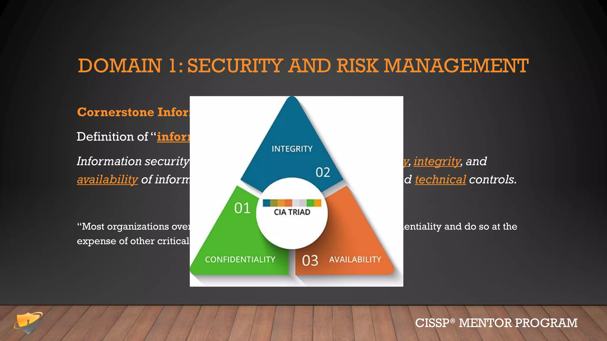 DOMAIN 1: SECURITY AND RISK MANAGEMENT
Cornerstone Information Security Concepts
Definition of “information security” (don’t forget):
Information security is managing risks to the confidentiality,integrity,and
availability of information using administrative,physical and technical controls.
“Most organizations overemphasize technical controls to protect confidentiality and do so at the
expense of other critical controls and purposes.”
CISSP® MENTOR PROGRAM
 