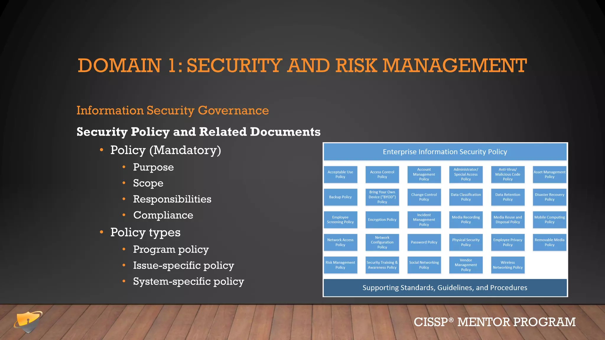 DOMAIN 1: SECURITY AND RISK MANAGEMENT
Information Security Governance
Security Policy and Related Documents
• Policy (Mandatory)
• Purpose
• Scope
• Responsibilities
• Compliance
• Policy types
• Program policy
• Issue-specific policy
• System-specific policy
CISSP® MENTOR PROGRAM
 