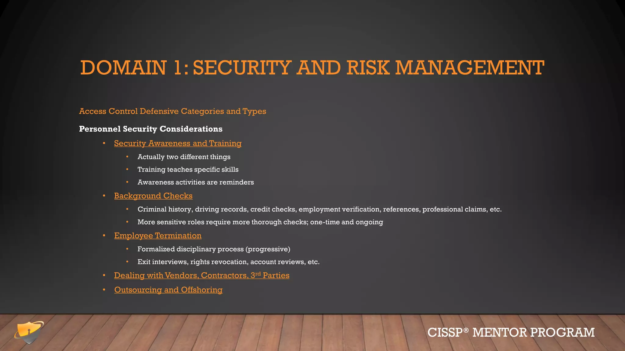 DOMAIN 1: SECURITY AND RISK MANAGEMENT
Access Control Defensive Categories and Types
Personnel Security Considerations
• Security Awareness and Training
• Actually two different things
• Training teaches specific skills
• Awareness activities are reminders
• Background Checks
• Criminal history, driving records, credit checks, employment verification, references, professional claims, etc.
• More sensitive roles require more thorough checks; one-time and ongoing
• Employee Termination
• Formalized disciplinary process (progressive)
• Exit interviews, rights revocation, account reviews, etc.
• Dealing with Vendors, Contractors, 3rd Parties
• Outsourcing and Offshoring
CISSP® MENTOR PROGRAM
 