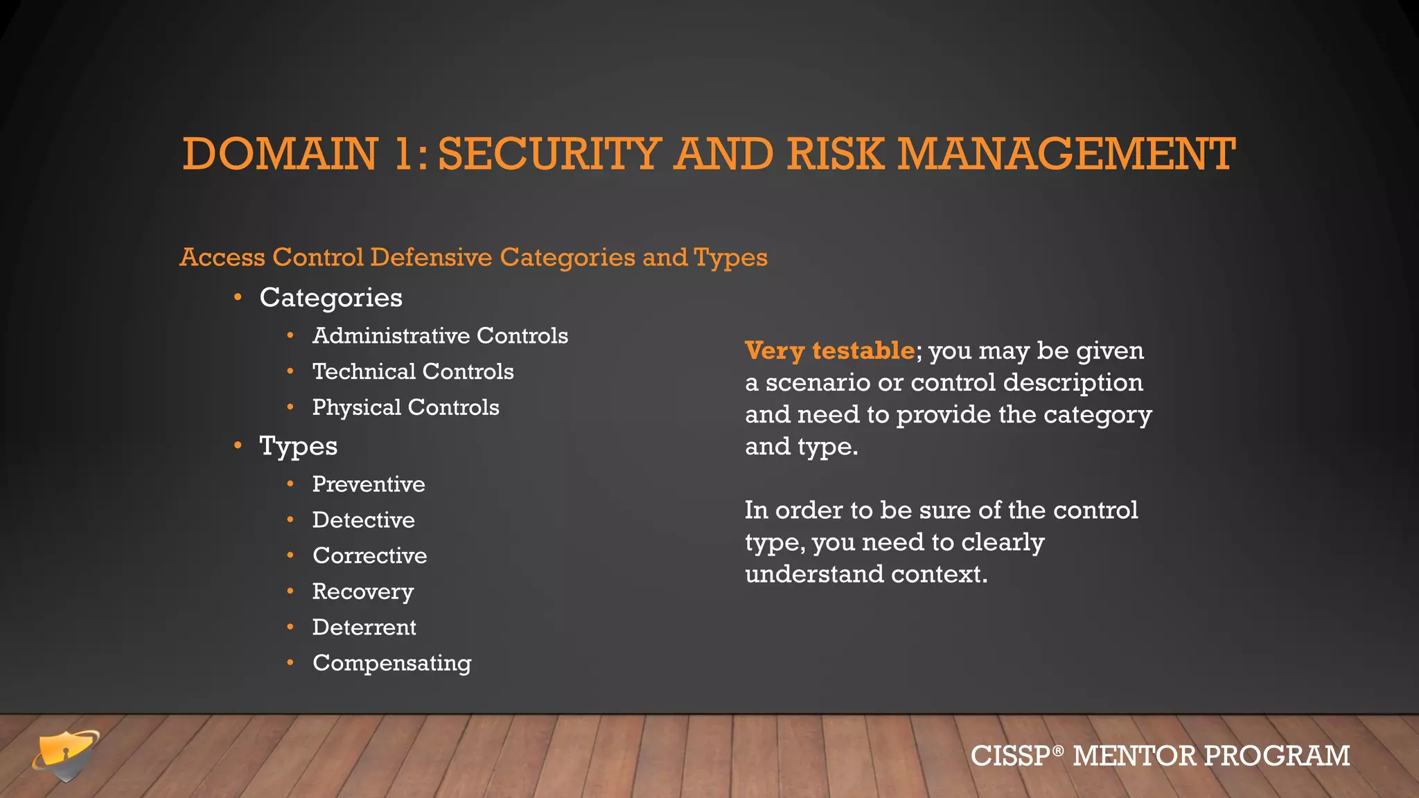 DOMAIN 1: SECURITY AND RISK MANAGEMENT
Access Control Defensive Categories and Types
• Categories
• Administrative Controls
• Technical Controls
• Physical Controls
• Types
• Preventive
• Detective
• Corrective
• Recovery
• Deterrent
• Compensating
CISSP® MENTOR PROGRAM
Very testable; you may be given
a scenario or control description
and need to provide the category
and type.
In order to be sure of the control
type, you need to clearly
understand context.
 