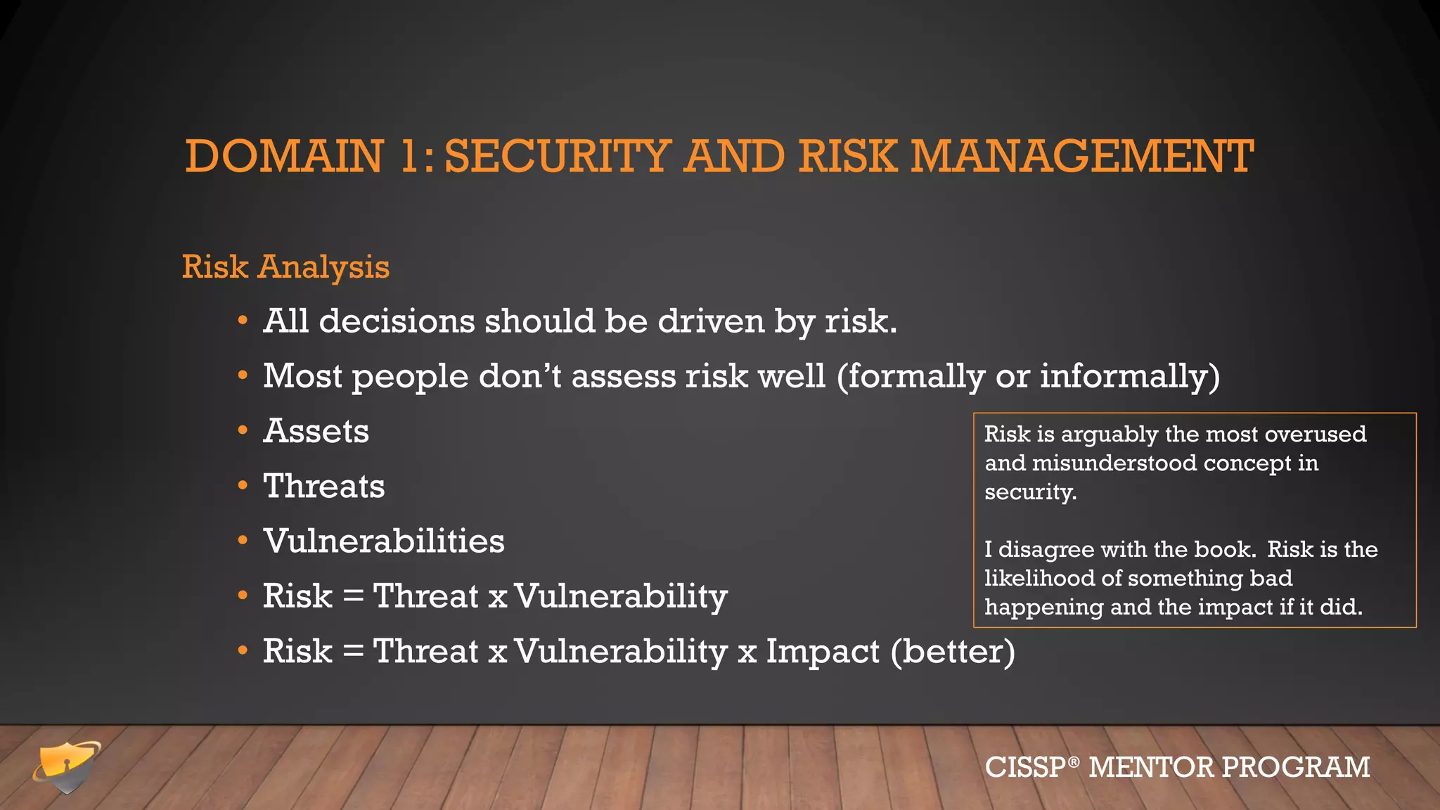 DOMAIN 1: SECURITY AND RISK MANAGEMENT
Risk Analysis
• All decisions should be driven by risk.
• Most people don’t assess risk well (formally or informally)
• Assets
• Threats
• Vulnerabilities
• Risk = Threat x Vulnerability
• Risk = Threat x Vulnerability x Impact (better)
CISSP® MENTOR PROGRAM
Risk is arguably the most overused
and misunderstood concept in
security.
I disagree with the book. Risk is the
likelihood of something bad
happening and the impact if it did.
 