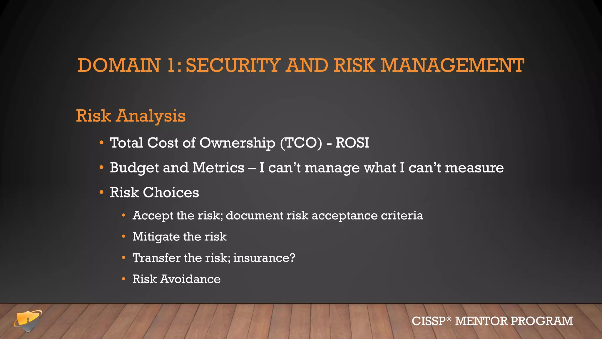 DOMAIN 1: SECURITY AND RISK MANAGEMENT
Risk Analysis
• Total Cost of Ownership (TCO) - ROSI
• Budget and Metrics – I can’t manage what I can’t measure
• Risk Choices
• Accept the risk; document risk acceptance criteria
• Mitigate the risk
• Transfer the risk; insurance?
• Risk Avoidance
CISSP® MENTOR PROGRAM
 