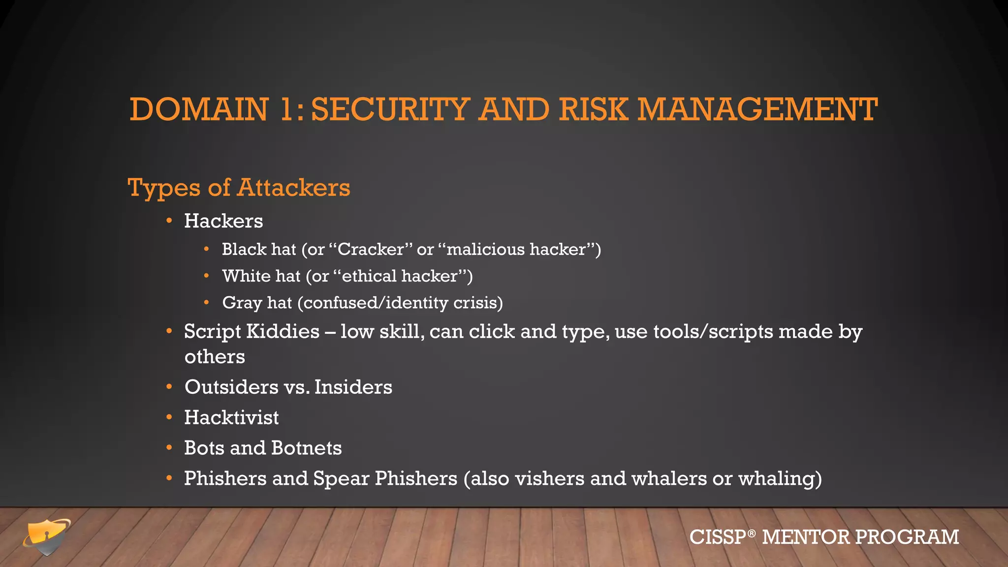 DOMAIN 1: SECURITY AND RISK MANAGEMENT
Types of Attackers
• Hackers
• Black hat (or “Cracker” or “malicious hacker”)
• White hat (or “ethical hacker”)
• Gray hat (confused/identity crisis)
• Script Kiddies – low skill, can click and type, use tools/scripts made by
others
• Outsiders vs. Insiders
• Hacktivist
• Bots and Botnets
• Phishers and Spear Phishers (also vishers and whalers or whaling)
CISSP® MENTOR PROGRAM
 