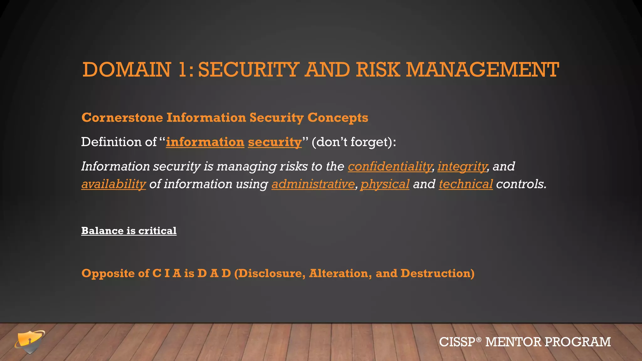 DOMAIN 1: SECURITY AND RISK MANAGEMENT
Cornerstone Information Security Concepts
Definition of “information security” (don’t forget):
Information security is managing risks to the confidentiality,integrity,and
availability of information using administrative,physical and technical controls.
Balance is critical
Opposite of C I A is D A D (Disclosure, Alteration, and Destruction)
CISSP® MENTOR PROGRAM
 