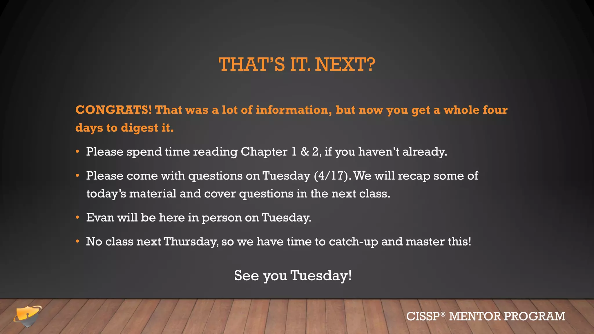 THAT’S IT. NEXT?
CONGRATS! That was a lot of information, but now you get a whole four
days to digest it.
• Please spend time reading Chapter 1 & 2, if you haven’t already.
• Please come with questions on Tuesday (4/17).We will recap some of
today’s material and cover questions in the next class.
• Evan will be here in person on Tuesday.
• No class next Thursday, so we have time to catch-up and master this!
CISSP® MENTOR PROGRAM
See you Tuesday!
 