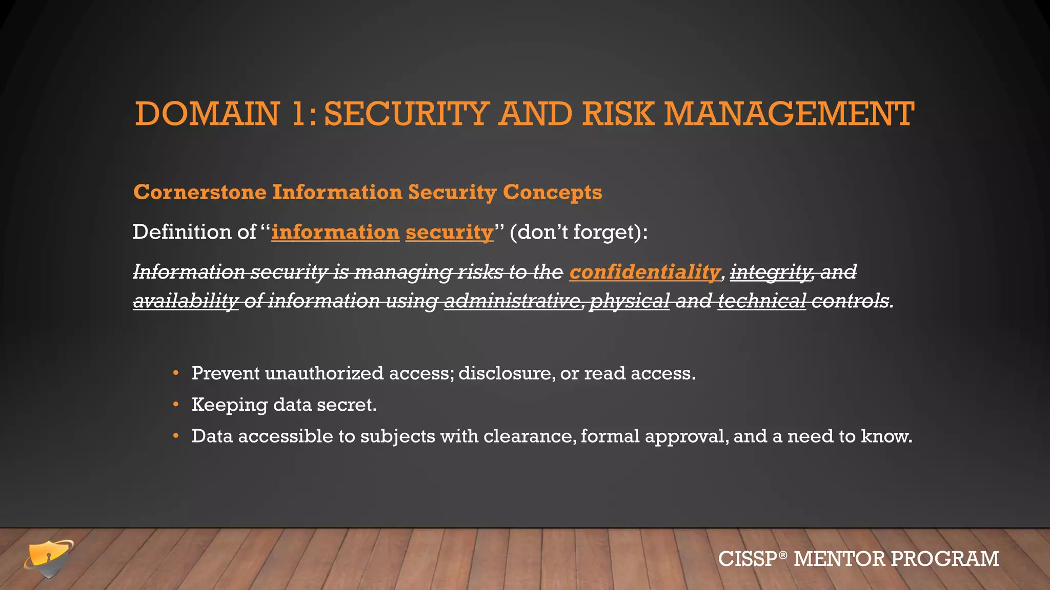 DOMAIN 1: SECURITY AND RISK MANAGEMENT
Cornerstone Information Security Concepts
Definition of “information security” (don’t forget):
Information security is managing risks to the confidentiality,integrity,and
availability of information using administrative,physical and technical controls.
• Prevent unauthorized access; disclosure, or read access.
• Keeping data secret.
• Data accessible to subjects with clearance, formal approval, and a need to know.
CISSP® MENTOR PROGRAM
 