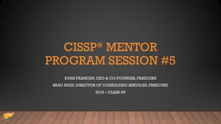 CISSP® MENTOR
PROGRAM SESSION #5
EVAN FRANCEN, CEO & CO-FOUNDER,FRSECURE
BRAD NIGH, DIRECTOR OF CONSULTING SERVICES, FRSECURE
2018 – CLASS #5
 