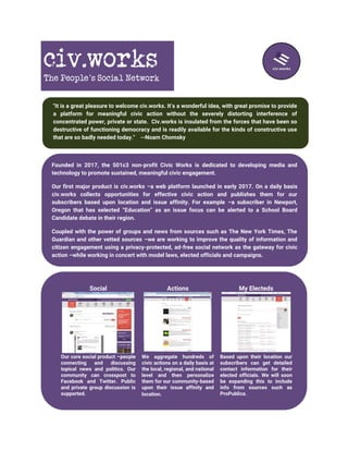 civ.works
The People’s Social Network
"It is a great pleasure to welcome civ.works. It’s a wonderful idea, with great promise to provide
a platform for meaningful civic action without the severely distorting interference of
concentrated power, private or state. Civ.works is insulated from the forces that have been so
destructive of functioning democracy and is readily available for the kinds of constructive use
that are so badly needed today." --Noam Chomsky
Founded in 2017, the 501c3 non-profit Civic Works is dedicated to developing media and
technology to promote sustained, meaningful civic engagement.
Our first major product is civ.works –a web platform launched in early 2017. On a daily basis
civ.works collects opportunities for effective civic action and publishes them for our
subscribers based upon location and issue affinity. For example –a subscriber in Newport,
Oregon that has selected “Education” as an issue focus can be alerted to a School Board
Candidate debate in their region.
Coupled with the power of groups and news from sources such as The New York Times, The
Guardian and other vetted sources –we are working to improve the quality of information and
citizen engagement using a privacy-protected, ad-free social network as the gateway for civic
action –while working in concert with model laws, elected officials and campaigns.
Social Actions My Electeds
Our core social product –people
connecting and discussing
topical news and politics. Our
community can crosspost to
Facebook and Twitter. Public
and private group discussion is
supported.
We aggregate hundreds of
civic actions on a daily basis at
the local, regional, and national
level and then personalize
them for our community-based
upon their issue affinity and
location.
Based upon their location our
subscribers can get detailed
contact information for their
elected officials. We will soon
be expanding this to include
info from sources such as
ProPublica.
 