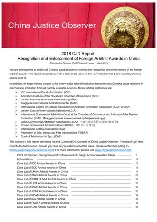 2018 CJO Report:
Recognition and Enforcement of Foreign Arbitral Awards in China
China Justice Observer (CJO), Volume 2, Issue 1, March 2019
We are endeavoring to collect all Chinese court decisions involving the recognition and enforcement of the foreign
arbitral awards. This report presents you with a total of 25 cases in this very field that has been heard by Chinese
courts in 2018.
In addition, we keep making a case list for every major arbitral institution, based on past Chinese court decisions in
international arbitration from all publicly available sources. These arbitral institutions are:
Ø ICC International Court of Arbitration (ICC)
Ø Arbitration Institute of the Stockholm Chamber of Commerce (SCC)
Ø London Maritime Arbitrators Association (LMAA)
Ø Singapore International Arbitration Center (SIAC)
Ø International Centre for Dispute Resolution of American Arbitration Association (ICDR of AAA)
Ø London Court of International Arbitration (LCIA)
Ø International Commercial Arbitration Court at the Chamber of Commerce and Industry of the Russian
Federation (ICAC, Международный коммерческий арбитражный суд)
Ø Japan Commercial Arbitration Association (JCAA, )
Ø Korean Commercial Arbitration Board (KCAB, 대한상사중재원)
Ø International Cotton Association (ICA)
Ø Federation of Oils, Seeds and Fats Associations (FOSFA)
Ø Court of Arbitration for Sport (CAS)
The authors of this report are Meng Yu and Guodong Du, founders of China Justice Observer. Yanchao Yuan also
contributes to the report. Should you have any questions about the issue, please contact Ms. Meng Yu
(meng.yu@chinajusticeobserver.com). For more information, please visit www.chinajusticeobserver.com.
2018 CJO Report: Recognition and Enforcement of Foreign Arbitral Awards in China ---------------- 1
Abbreviations ------------------------------------------------------------------------------------------------------------ 12
Case List of ICC Arbitral Awards in China ----------------------------------------------------------------------- 13
Case List of SCC Arbitral Awards in China ---------------------------------------------------------------------- 16
Case List of LMAA Arbitral Awards in China -------------------------------------------------------------------- 17
Case List of SIAC Arbitral Awards in China --------------------------------------------------------------------- 22
Case List of ICDR of AAA Arbitral Awards in China ----------------------------------------------------------- 28
Case List of LCIA Arbitral Awards in China --------------------------------------------------------------------- 30
Case List of ICAC Arbitral Awards in China --------------------------------------------------------------------- 31
Case List of JCAA Arbitral Awards in China --------------------------------------------------------------------- 33
Case List of KCAB Arbitral Awards in China -------------------------------------------------------------------- 34
Case List of ICA Arbitral Awards in China ------------------------------------------------------------------------ 36
Case List of FOSFA Arbitral Awards in China ------------------------------------------------------------------- 43
Case List of CAS Arbitral Awards in China ----------------------------------------------------------------------- 45
 