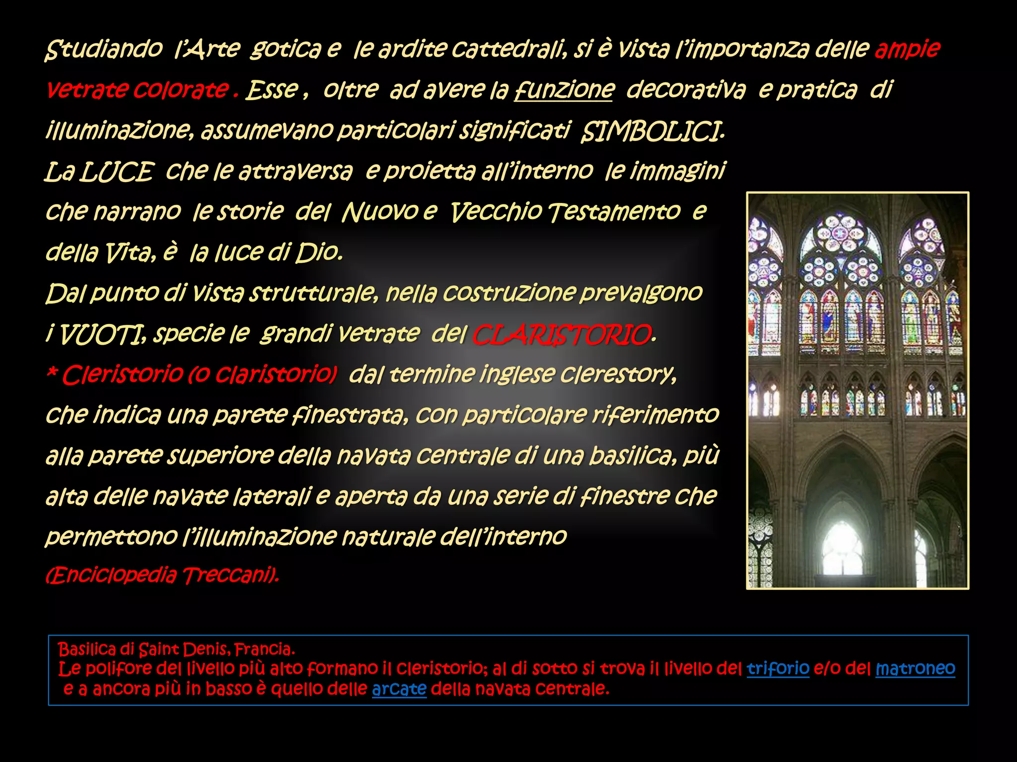 Studiando l’Arte gotica e le ardite cattedrali, si è vista l’importanza delle ampie
vetrate colorate . Esse , oltre ad avere la funzione decorativa e pratica di
illuminazione, assumevano particolari significati SIMBOLICI.
La LUCE che le attraversa e proietta all’interno le immagini
che narrano le storie del Nuovo e Vecchio Testamento e
della Vita, è la luce di Dio.
Dal punto di vista strutturale, nella costruzione prevalgono
i VUOTI, specie le grandi vetrate del CLARISTORIO.
* Cleristorio (o claristorio) dal termine inglese clerestory,
che indica una parete finestrata, con particolare riferimento
alla parete superiore della navata centrale di una basilica, più
alta delle navate laterali e aperta da una serie di finestre che
permettono l’illuminazione naturale dell’interno
(Enciclopedia Treccani).
Basilica di Saint Denis, Francia.
Le polifore del livello più alto formano il cleristorio; al di sotto si trova il livello del triforio e/o del matroneo
e a ancora più in basso è quello delle arcate della navata centrale.
 
