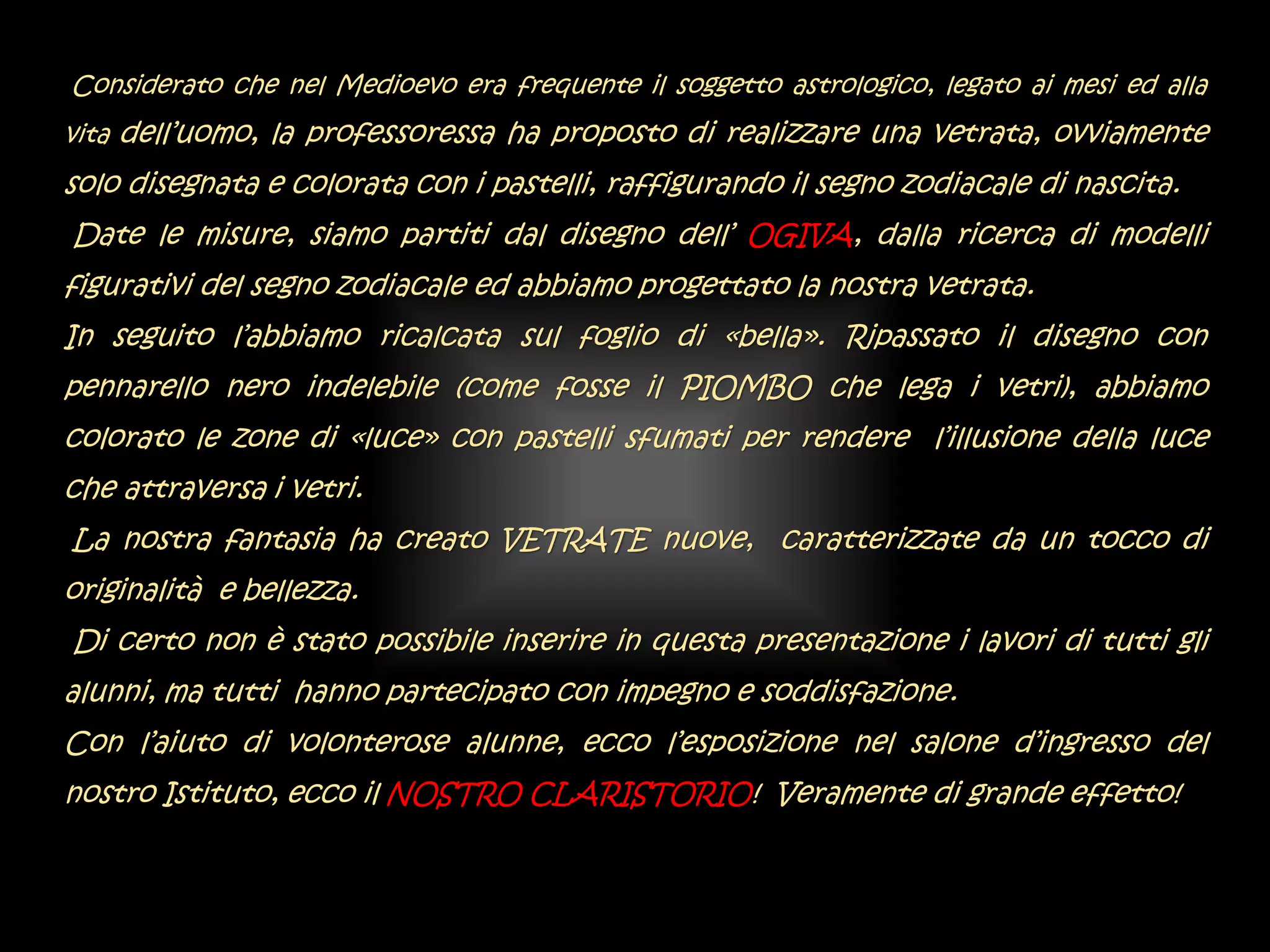 Considerato che nel Medioevo era frequente il soggetto astrologico, legato ai mesi ed alla
vita dell’uomo, la professoressa ha proposto di realizzare una vetrata, ovviamente
solo disegnata e colorata con i pastelli, raffigurando il segno zodiacale di nascita.
Date le misure, siamo partiti dal disegno dell’ OGIVA, dalla ricerca di modelli
figurativi del segno zodiacale ed abbiamo progettato la nostra vetrata.
In seguito l’abbiamo ricalcata sul foglio di «bella». Ripassato il disegno con
pennarello nero indelebile (come fosse il PIOMBO che lega i vetri), abbiamo
colorato le zone di «luce» con pastelli sfumati per rendere l’illusione della luce
che attraversa i vetri.
La nostra fantasia ha creato VETRATE nuove, caratterizzate da un tocco di
originalità e bellezza.
Di certo non è stato possibile inserire in questa presentazione i lavori di tutti gli
alunni, ma tutti hanno partecipato con impegno e soddisfazione.
Con l’aiuto di volonterose alunne, ecco l’esposizione nel salone d’ingresso del
nostro Istituto, ecco il NOSTRO CLARISTORIO! Veramente di grande effetto!
 