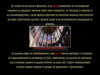 In tutte le strutture gotiche, è la luce l’elemento di innovazione
rispetto al passato: mentre nello stile romanico si cercava il silenzio e
la contemplazione, l’arte gotica esprime la tensione mistica che avvicini
al cielo, favorendo quindi i grandi spazi e le architetture sviluppate in
altezza.
In questa fase di cambiamento, alla luce venne affidato il compito
di rappresentare la presenza di Dio, definendo un punto di contatto
tra il mondo umano e quello divino: la luce ed i colori costituivano
l’unico mezzo visibile in grado di esprimere «l’Invisibile».
Cattedrale di Saint Denis, Francia.
 