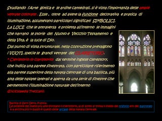 Studiando l’Arte gotica e le ardite cattedrali, si è vista l’importanza delle ampie
vetrate colorate . Esse , oltre ad avere la funzione decorativa e pratica di
illuminazione, assumevano particolari significati SIMBOLICI.
La LUCE che le attraversa e proietta all’interno le immagini
che narrano le storie del Nuovo e Vecchio Testamento e
della Vita, è la luce di Dio.
Dal punto di vista strutturale, nella costruzione prevalgono
i VUOTI, specie le grandi vetrate del CLARISTORIO.
* Cleristorio (o claristorio) dal termine inglese clerestory,
che indica una parete finestrata, con particolare riferimento
alla parete superiore della navata centrale di una basilica, più
alta delle navate laterali e aperta da una serie di finestre che
permettono l’illuminazione naturale dell’interno
(Enciclopedia Treccani).
Basilica di Saint Denis, Francia.
Le polifore del livello più alto formano il cleristorio; al di sotto si trova il livello del triforio e/o del matroneo
e a ancora più in basso è quello delle arcate della navata centrale.
 