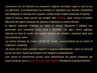 Considerato che nel Medioevo era frequente il soggetto astrologico, legato ai mesi ed alla
vita dell’uomo, la professoressa ha proposto di realizzare una vetrata, ovviamente
solo disegnata e colorata con i pastelli, raffigurando il segno zodiacale di nascita.
Date le misure, siamo partiti dal disegno dell’ OGIVA, dalla ricerca di modelli
figurativi del segno zodiacale ed abbiamo progettato la nostra vetrata.
In seguito l’abbiamo ricalcata sul foglio di «bella». Ripassato il disegno con
pennarello nero indelebile (come fosse il PIOMBO che lega i vetri), abbiamo
colorato le zone di «luce» con pastelli sfumati per rendere l’illusione della luce
che attraversa i vetri.
La nostra fantasia ha creato VETRATE nuove, caratterizzate da un tocco di
originalità e bellezza.
Di certo non è stato possibile inserire in questa presentazione i lavori di tutti gli
alunni, ma tutti hanno partecipato con impegno e soddisfazione.
Con l’aiuto di volonterose alunne, ecco l’esposizione nel salone d’ingresso del
nostro Istituto, ecco il NOSTRO CLARISTORIO! Veramente di grande effetto!
 