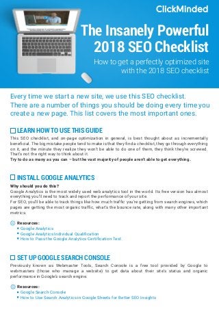 The Insanely Powerful
2018 SEO Checklist
Every time we start a new site, we use this SEO checklist.
There are a number of things you should be doing every time you
create a new page. This list covers the most important ones.
How to get a perfectly optimized site
with the 2018 SEO checklist
LEARN HOW TO USE THIS GUIDE
This SEO checklist, and on-page optimization in general, is best thought about as incrementally
beneficial. The big mistake people tend to make is that they find a checklist, they go through everything
on it, and the minute they realize they won’t be able to do one of them, they think they’re screwed.
That’s not the right way to think about it.
Try to do as many as you can – but the vast majority of people aren’t able to get everything.
SET UP GOOGLE SEARCH CONSOLE
Previously known as Webmaster Tools, Search Console is a free tool provided by Google to
webmasters (those who manage a website) to get data about their site’s status and organic
performance in Google’s search engine.
Resources:
Google Search Console
How to Use Search Analytics in Google Sheets for Better SEO Insights
INSTALL GOOGLE ANALYTICS
Why should you do this?
Google Analytics is the most widely used web analytics tool in the world. Its free version has almost
everything you’ll need to track and report the performance of your site.
For SEO, you’ll be able to track things like how much traffic you’re getting from search engines, which
pages are getting the most organic traffic, what’s the bounce rate, along with many other important
metrics.
Resources:
Google Analytics
Google Analytics Individual Qualification
How to Pass the Google Analytics Certification Test
 