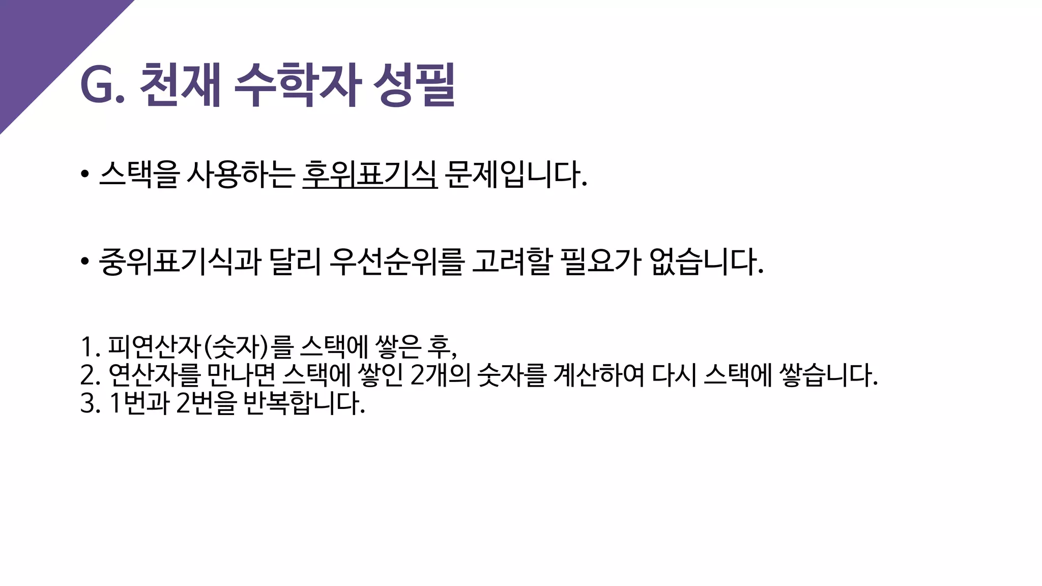 G. 천재 수학자 성필
• 스택을 사용하는 후위표기식 문제입니다.
• 중위표기식과 달리 우선순위를 고려할 필요가 없습니다.
1. 피연산자(숫자)를 스택에 쌓은 후,
2. 연산자를 만나면 스택에 쌓인 2개의 숫자를 계산하여 다시 스택에 쌓습니다.
3. 1번과 2번을 반복합니다.
 