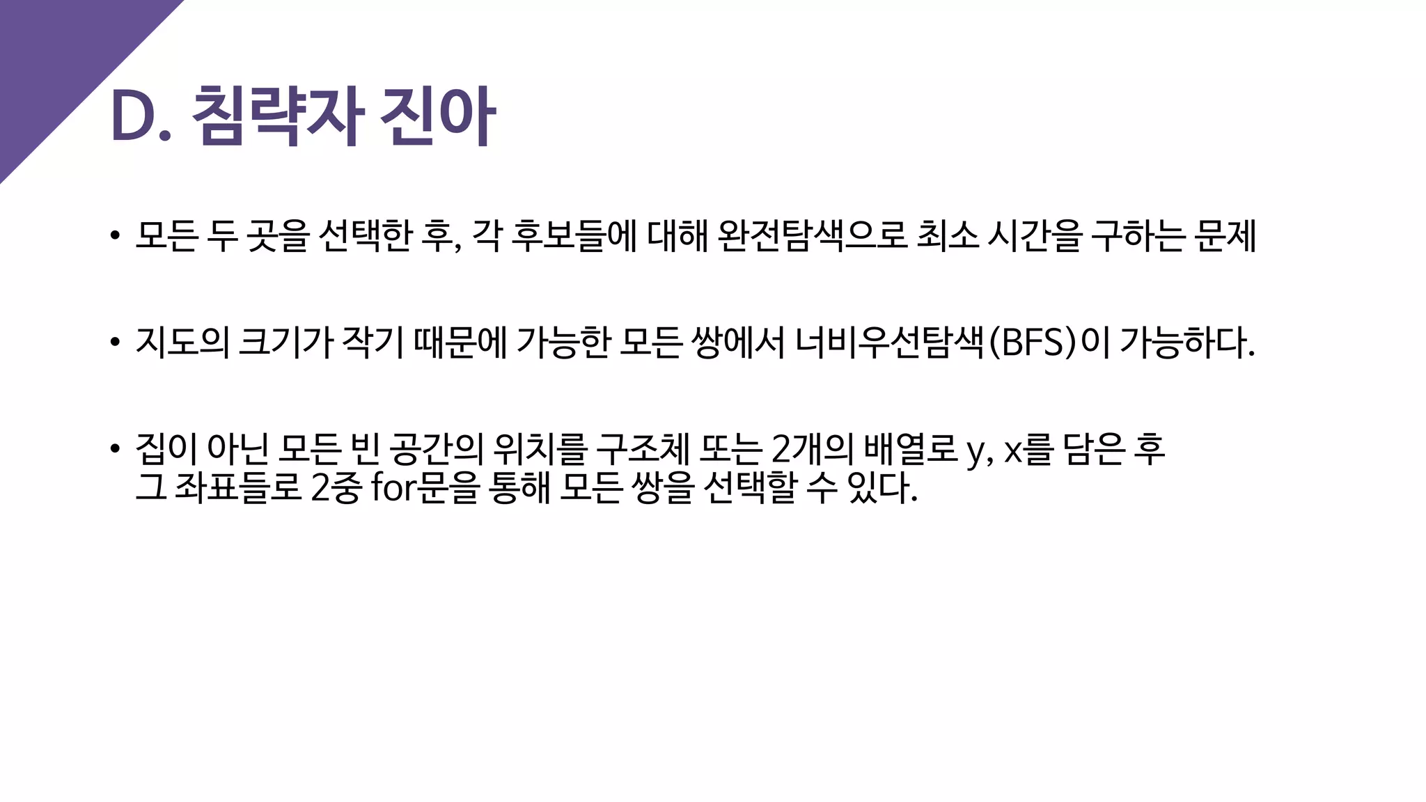 D. 침략자 진아
• 모든 두 곳을 선택한 후, 각 후보들에 대해 완전탐색으로 최소 시간을 구하는 문제
• 지도의 크기가 작기 때문에 가능한 모든 쌍에서 너비우선탐색(BFS)이 가능하다.
• 집이 아닌 모든 빈 공간의 위치를 구조체 또는 2개의 배열로 y, x를 담은 후
그 좌표들로 2중 for문을 통해 모든 쌍을 선택할 수 있다.
 