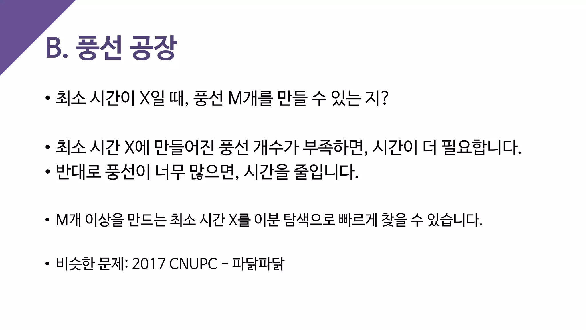 B. 풍선 공장
• 최소 시간이 X일 때, 풍선 M개를 만들 수 있는 지?
• 최소 시간 X에 만들어진 풍선 개수가 부족하면, 시간이 더 필요합니다.
• 반대로 풍선이 너무 많으면, 시간을 줄입니다.
• M개 이상을 만드는 최소 시간 X를 이분 탐색으로 빠르게 찾을 수 있습니다.
• 비슷한 문제: 2017 CNUPC - 파닭파닭
 