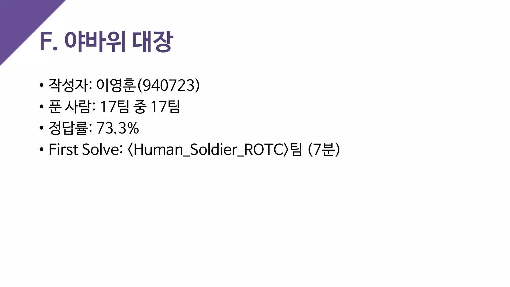 F. 야바위 대장
• 작성자: 이영훈(940723)
• 푼 사람: 17팀 중 17팀
• 정답률: 73.3%
• First Solve: <Human_Soldier_ROTC>팀 (7분)
 
