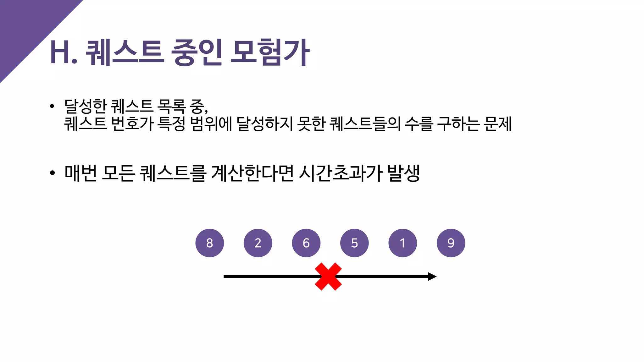 H. 퀘스트 중인 모험가
• 달성한 퀘스트 목록 중,
퀘스트 번호가 특정 범위에 달성하지 못한 퀘스트들의 수를 구하는 문제
• 매번 모든 퀘스트를 계산한다면 시간초과가 발생
2 6 98 5 1
 