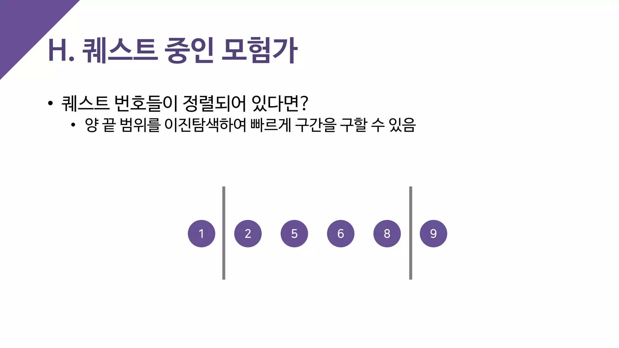 H. 퀘스트 중인 모험가
• 퀘스트 번호들이 정렬되어 있다면?
• 양 끝 범위를 이진탐색하여 빠르게 구간을 구할 수 있음
2 5 91 6 8
 