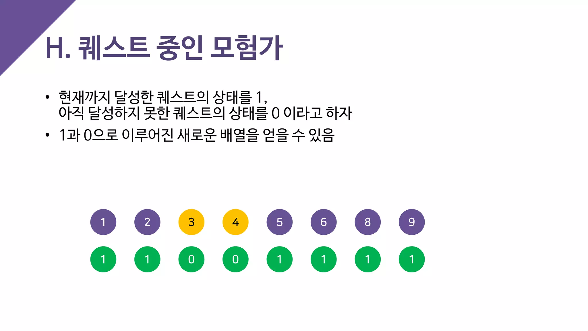 H. 퀘스트 중인 모험가
• 현재까지 달성한 퀘스트의 상태를 1,
아직 달성하지 못한 퀘스트의 상태를 0 이라고 하자
• 1과 0으로 이루어진 새로운 배열을 얻을 수 있음
4 5 93 6 821
0 1 10 1 111
 