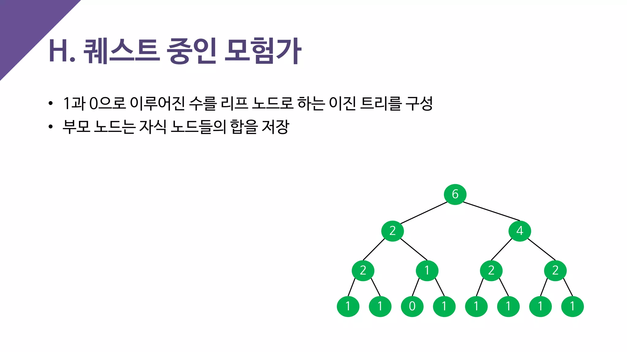 • 1과 0으로 이루어진 수를 리프 노드로 하는 이진 트리를 구성
• 부모 노드는 자식 노드들의 합을 저장
H. 퀘스트 중인 모험가
1 1 1111 10
2 1 2 2
2 4
6
 