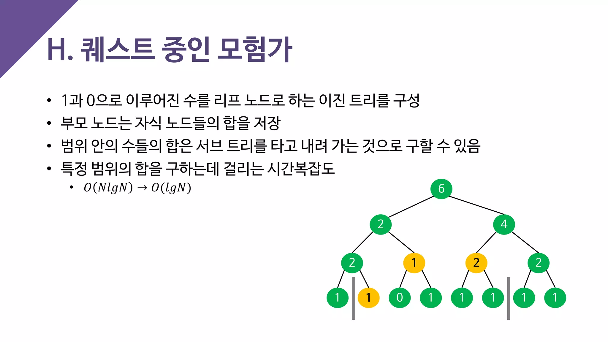 • 1과 0으로 이루어진 수를 리프 노드로 하는 이진 트리를 구성
• 부모 노드는 자식 노드들의 합을 저장
• 범위 안의 수들의 합은 서브 트리를 타고 내려 가는 것으로 구할 수 있음
• 특정 범위의 합을 구하는데 걸리는 시간복잡도
• 𝑂𝑂 𝑁𝑁𝑁𝑁 𝑁𝑁 𝑁𝑁 → 𝑂𝑂(𝑙𝑙𝑙𝑙𝑙𝑙)
H. 퀘스트 중인 모험가
1 1 1111 10
2 1 2 2
2 4
6
 