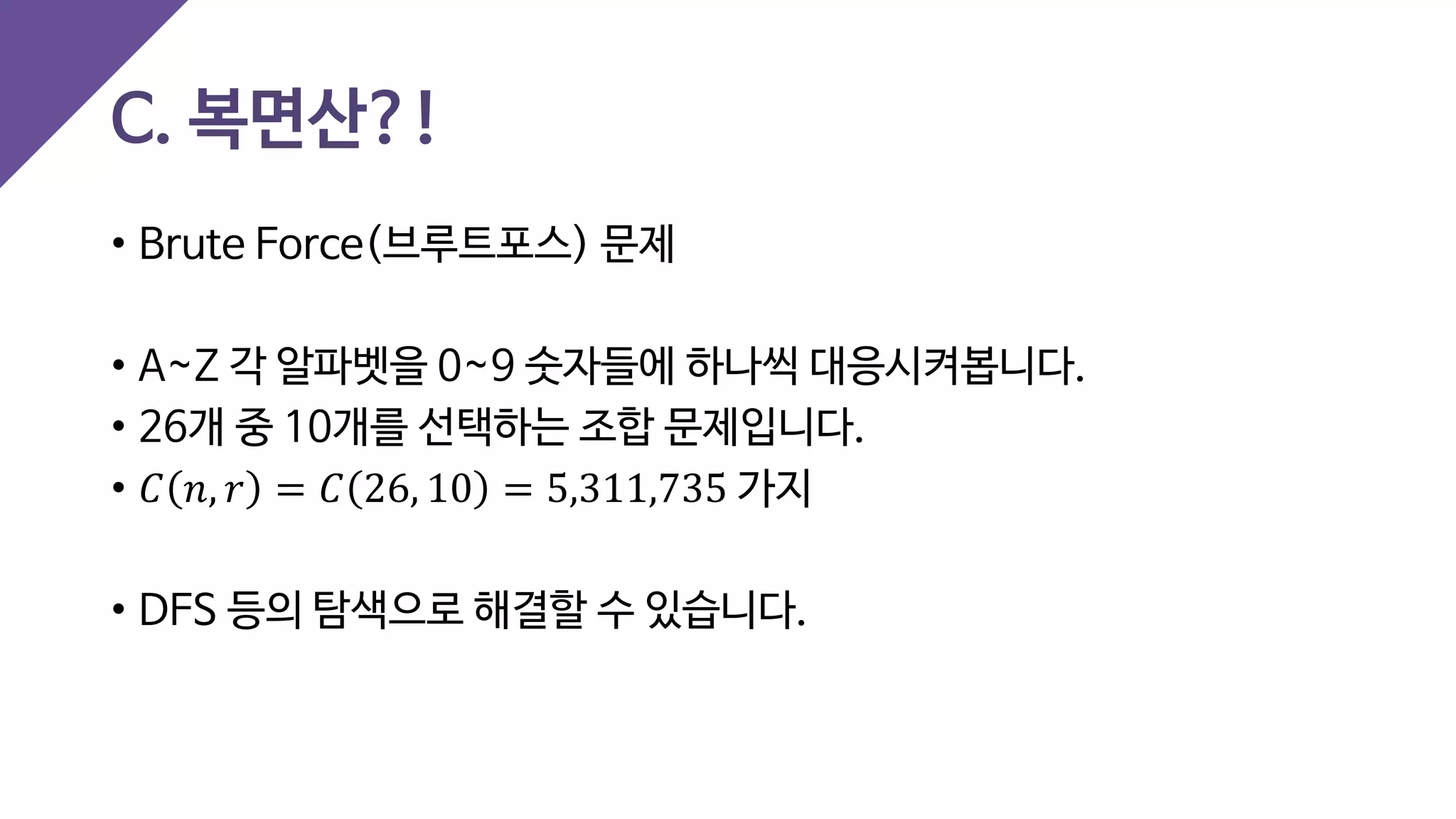 C. 복면산?!
• Brute Force(브루트포스) 문제
• A~Z 각 알파벳을 0~9 숫자들에 하나씩 대응시켜봅니다.
• 26개 중 10개를 선택하는 조합 문제입니다.
• 𝐶𝐶 𝑛𝑛, 𝑟𝑟 = 𝐶𝐶 26, 10 = 5,311,735 가지
• DFS 등의 탐색으로 해결할 수 있습니다.
 