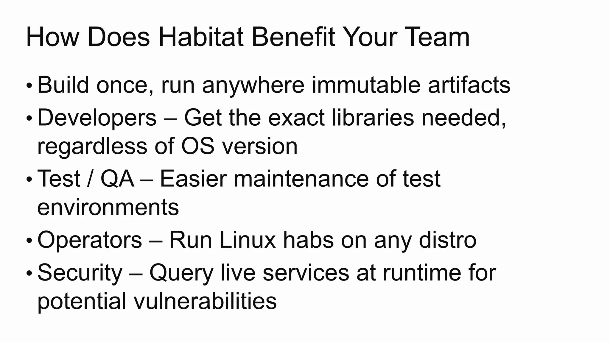 How Does Habitat Benefit Your Team
• Build once, run anywhere immutable artifacts
• Developers – Get the exact libraries needed,
regardless of OS version
• Test / QA – Easier maintenance of test
environments
• Operators – Run Linux habs on any distro
• Security – Query live services at runtime for
potential vulnerabilities
 