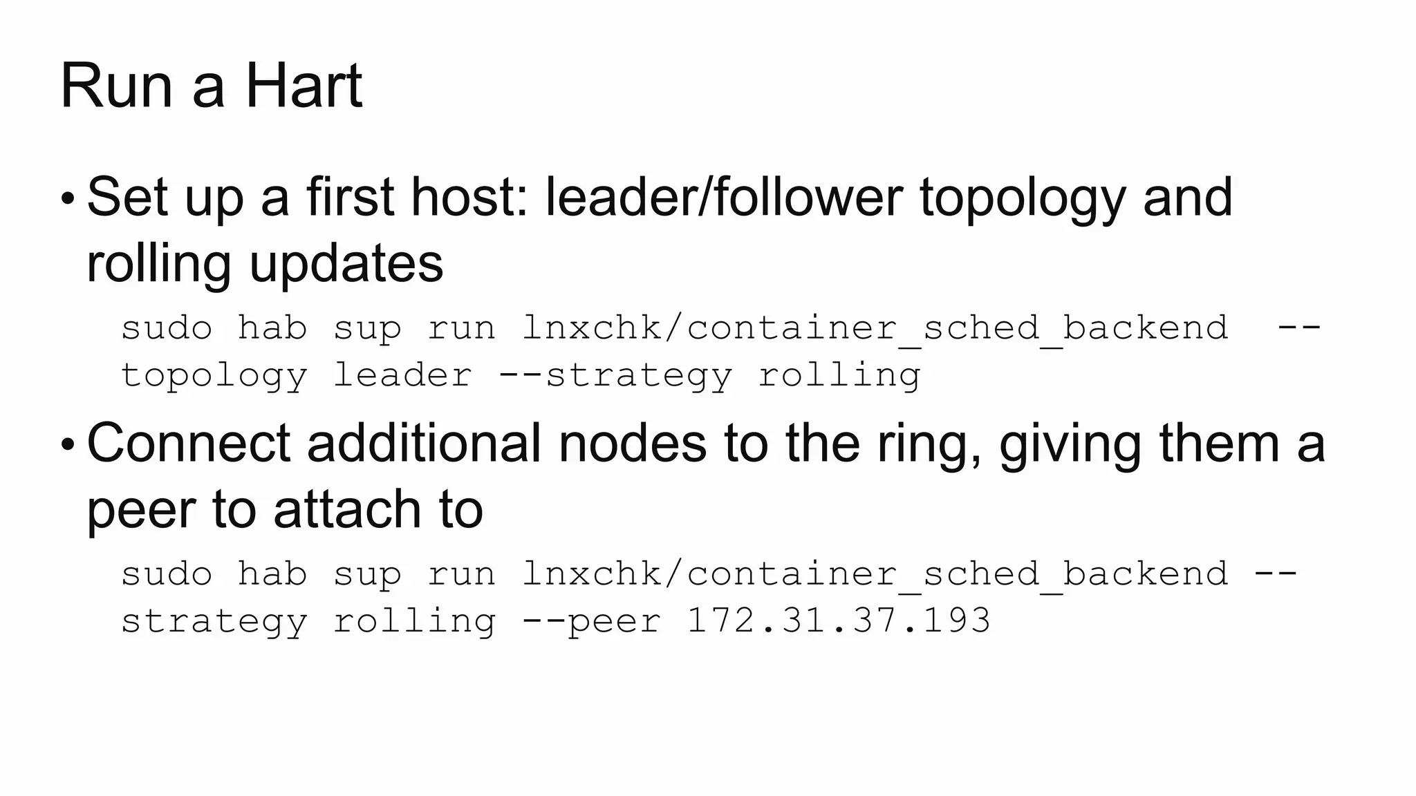 Run a Hart
• Set up a first host: leader/follower topology and
rolling updates
sudo hab sup run lnxchk/container_sched_backend --
topology leader --strategy rolling
• Connect additional nodes to the ring, giving them a
peer to attach to
sudo hab sup run lnxchk/container_sched_backend --
strategy rolling --peer 172.31.37.193
 