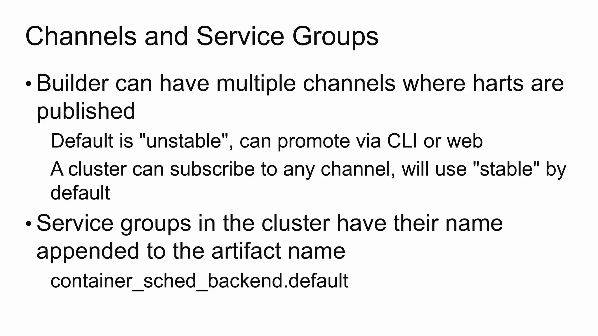 Channels and Service Groups
• Builder can have multiple channels where harts are
published
Default is "unstable", can promote via CLI or web
A cluster can subscribe to any channel, will use "stable" by
default
• Service groups in the cluster have their name
appended to the artifact name
container_sched_backend.default
 