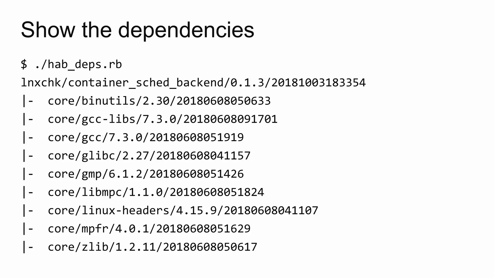 Show the dependencies
$ ./hab_deps.rb
lnxchk/container_sched_backend/0.1.3/20181003183354
|- core/binutils/2.30/20180608050633
|- core/gcc-libs/7.3.0/20180608091701
|- core/gcc/7.3.0/20180608051919
|- core/glibc/2.27/20180608041157
|- core/gmp/6.1.2/20180608051426
|- core/libmpc/1.1.0/20180608051824
|- core/linux-headers/4.15.9/20180608041107
|- core/mpfr/4.0.1/20180608051629
|- core/zlib/1.2.11/20180608050617
 