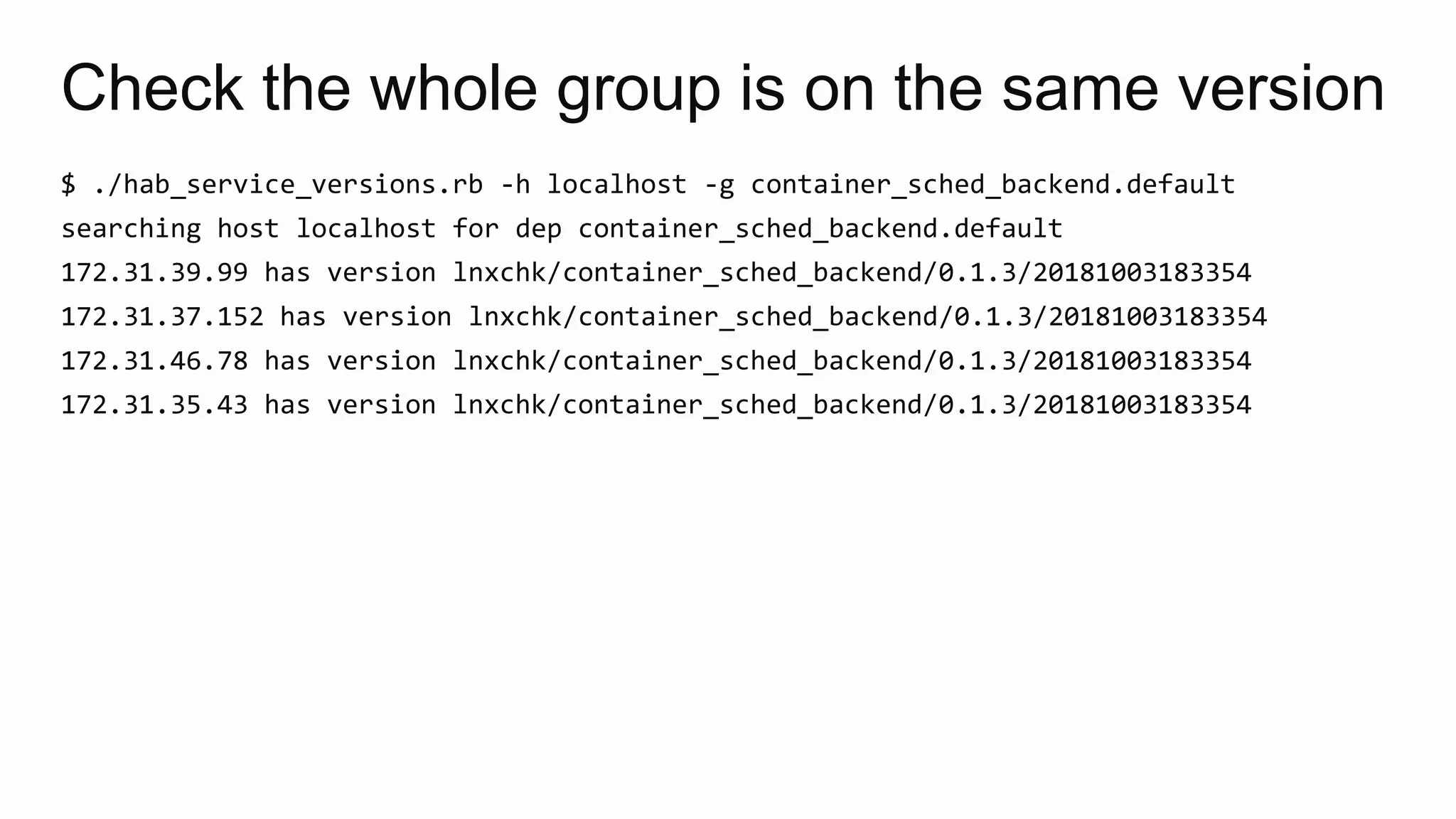 Check the whole group is on the same version
$ ./hab_service_versions.rb -h localhost -g container_sched_backend.default
searching host localhost for dep container_sched_backend.default
172.31.39.99 has version lnxchk/container_sched_backend/0.1.3/20181003183354
172.31.37.152 has version lnxchk/container_sched_backend/0.1.3/20181003183354
172.31.46.78 has version lnxchk/container_sched_backend/0.1.3/20181003183354
172.31.35.43 has version lnxchk/container_sched_backend/0.1.3/20181003183354
 