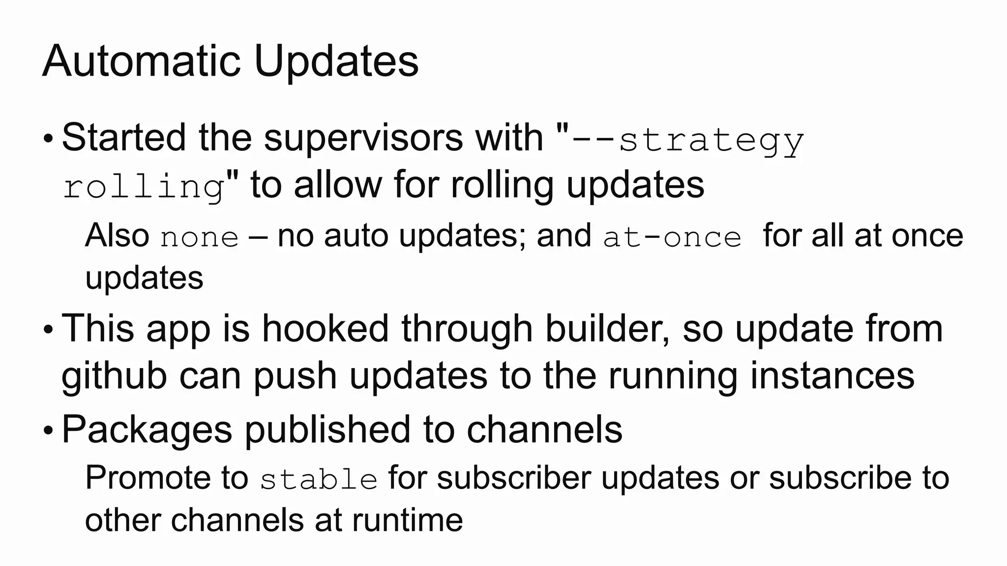 Automatic Updates
• Started the supervisors with "--strategy
rolling" to allow for rolling updates
Also none – no auto updates; and at-once for all at once
updates
• This app is hooked through builder, so update from
github can push updates to the running instances
• Packages published to channels
Promote to stable for subscriber updates or subscribe to
other channels at runtime
 