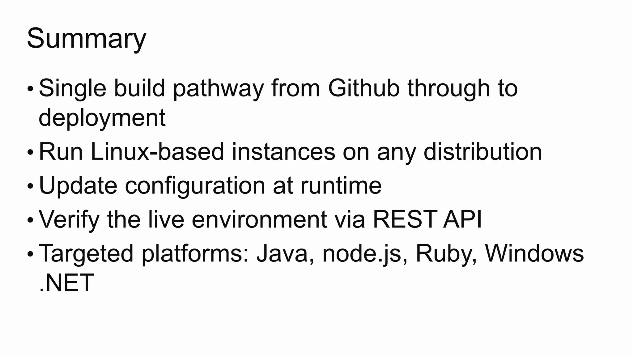 Summary
• Single build pathway from Github through to
deployment
• Run Linux-based instances on any distribution
• Update configuration at runtime
• Verify the live environment via REST API
• Targeted platforms: Java, node.js, Ruby, Windows
.NET
 
