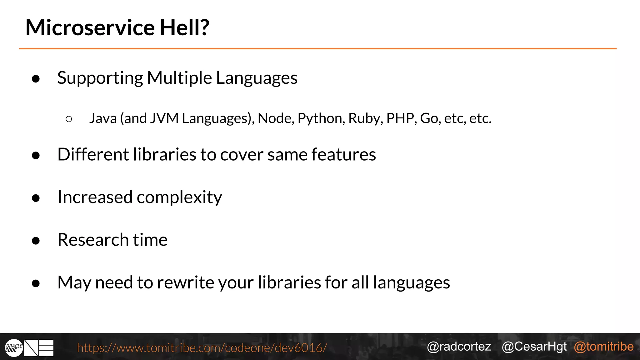 @radcortez @CesarHgt @tomitribehttps://www.tomitribe.com/codeone/dev6016/ Microservice Hell? ● Supporting Multiple Languages ○ Java (and JVM Languages), Node, Python, Ruby, PHP, Go, etc, etc. ● Different libraries to cover same features ● Increased complexity ● Research time ● May need to rewrite your libraries for all languages 
