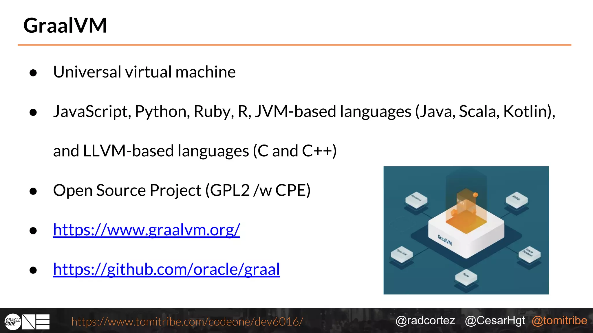@radcortez @CesarHgt @tomitribehttps://www.tomitribe.com/codeone/dev6016/ GraalVM ● Universal virtual machine ● JavaScript, Python, Ruby, R, JVM-based languages (Java, Scala, Kotlin), and LLVM-based languages (C and C++) ● Open Source Project (GPL2 /w CPE) ● https://www.graalvm.org/ ● https://github.com/oracle/graal 