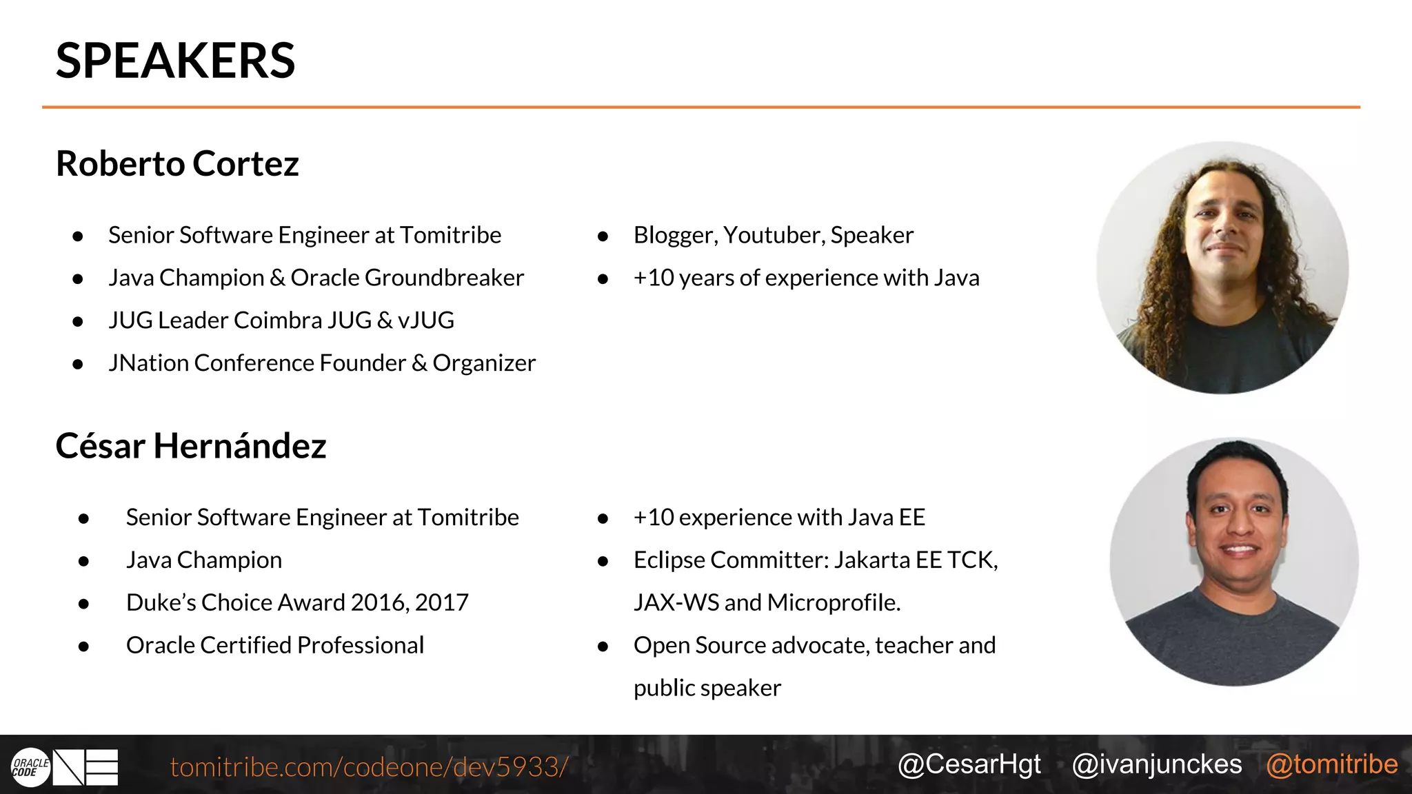 @CesarHgt @ivanjunckes @tomitribetomitribe.com/codeone/dev5933/ SPEAKERS Roberto Cortez ● Blogger, Youtuber, Speaker ● +10 years of experience with Java César Hernández ● Senior Software Engineer at Tomitribe ● Java Champion ● Duke’s Choice Award 2016, 2017 ● Oracle Certified Professional ● +10 experience with Java EE ● Eclipse Committer: Jakarta EE TCK, JAX-WS and Microprofile. ● Open Source advocate, teacher and public speaker ● Senior Software Engineer at Tomitribe ● Java Champion & Oracle Groundbreaker ● JUG Leader Coimbra JUG & vJUG ● JNation Conference Founder & Organizer 