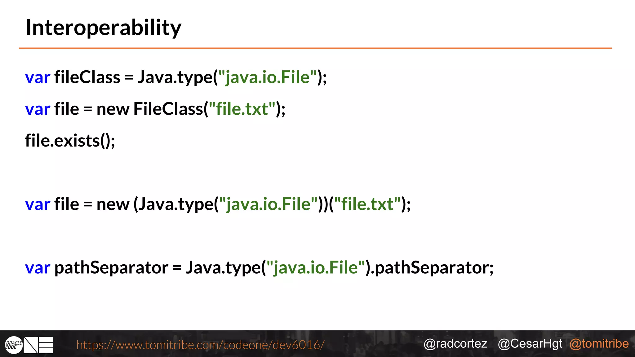 @radcortez @CesarHgt @tomitribehttps://www.tomitribe.com/codeone/dev6016/ Interoperability var fileClass = Java.type("java.io.File"); var file = new FileClass("file.txt"); file.exists(); var file = new (Java.type("java.io.File"))("file.txt"); var pathSeparator = Java.type("java.io.File").pathSeparator; 