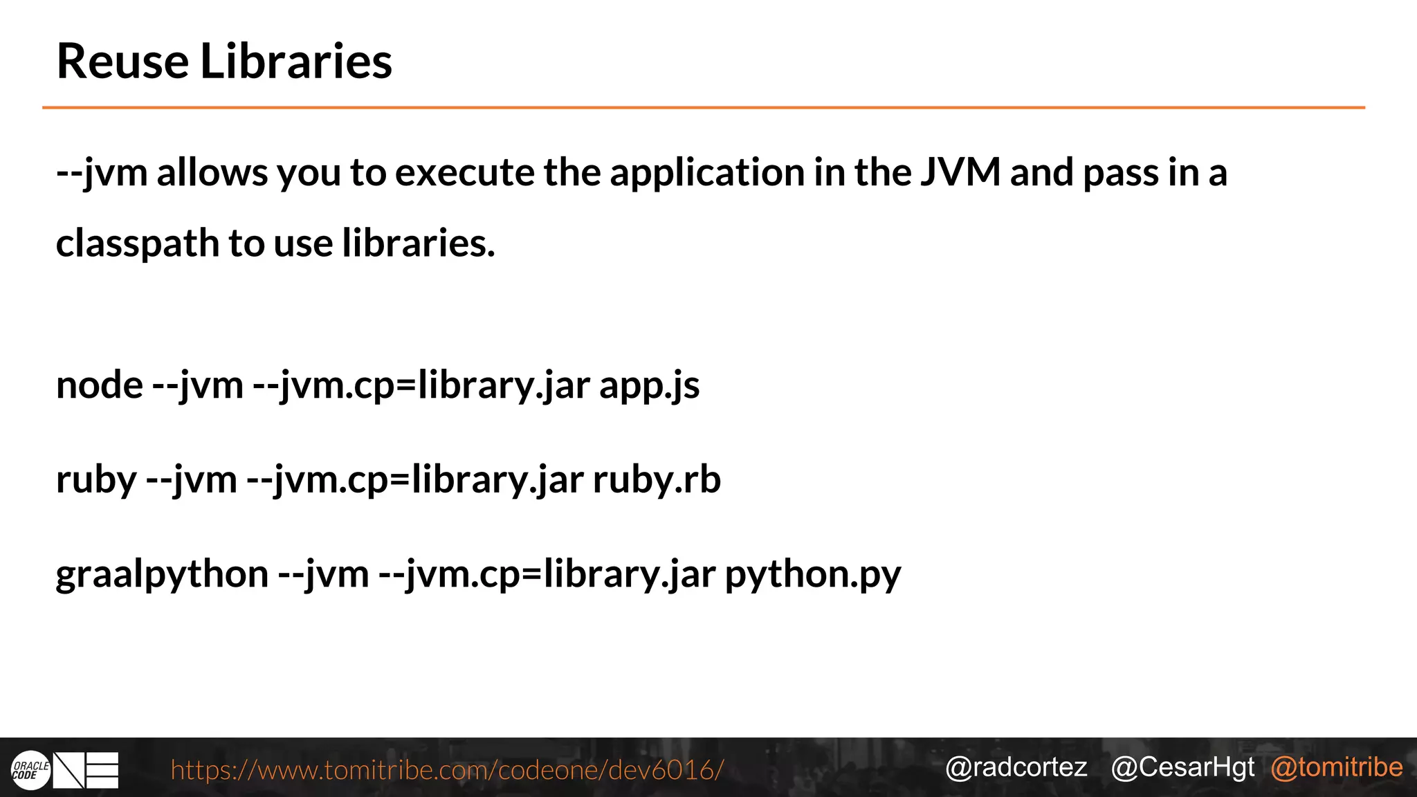 @radcortez @CesarHgt @tomitribehttps://www.tomitribe.com/codeone/dev6016/ Reuse Libraries --jvm allows you to execute the application in the JVM and pass in a classpath to use libraries. node --jvm --jvm.cp=library.jar app.js ruby --jvm --jvm.cp=library.jar ruby.rb graalpython --jvm --jvm.cp=library.jar python.py 
