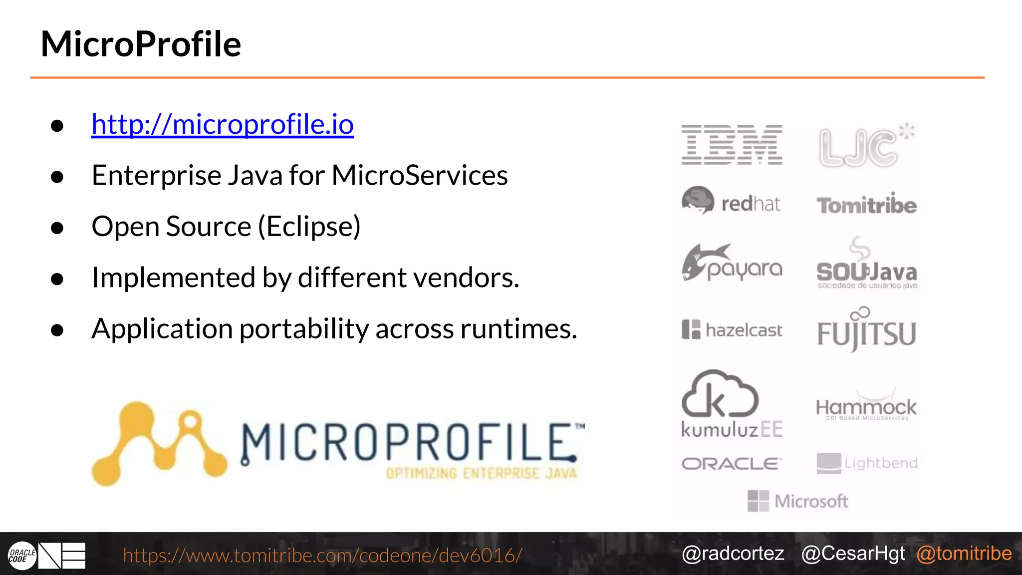 @radcortez @CesarHgt @tomitribehttps://www.tomitribe.com/codeone/dev6016/ MicroProfile ● http://microprofile.io ● Enterprise Java for MicroServices ● Open Source (Eclipse) ● Implemented by different vendors. ● Application portability across runtimes. 