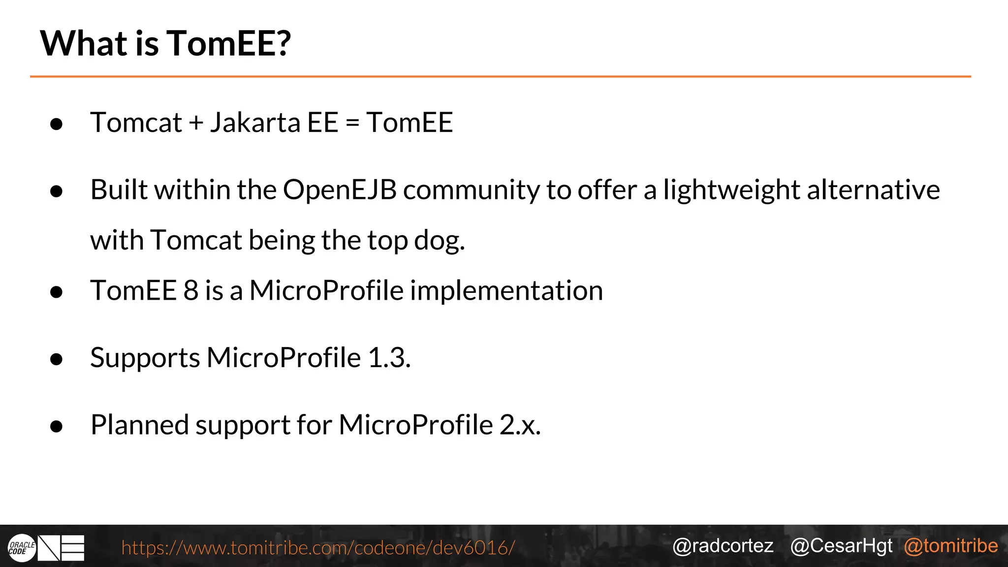 @radcortez @CesarHgt @tomitribehttps://www.tomitribe.com/codeone/dev6016/ What is TomEE? ● Tomcat + Jakarta EE = TomEE ● Built within the OpenEJB community to offer a lightweight alternative with Tomcat being the top dog. ● TomEE 8 is a MicroProfile implementation ● Supports MicroProfile 1.3. ● Planned support for MicroProfile 2.x. 
