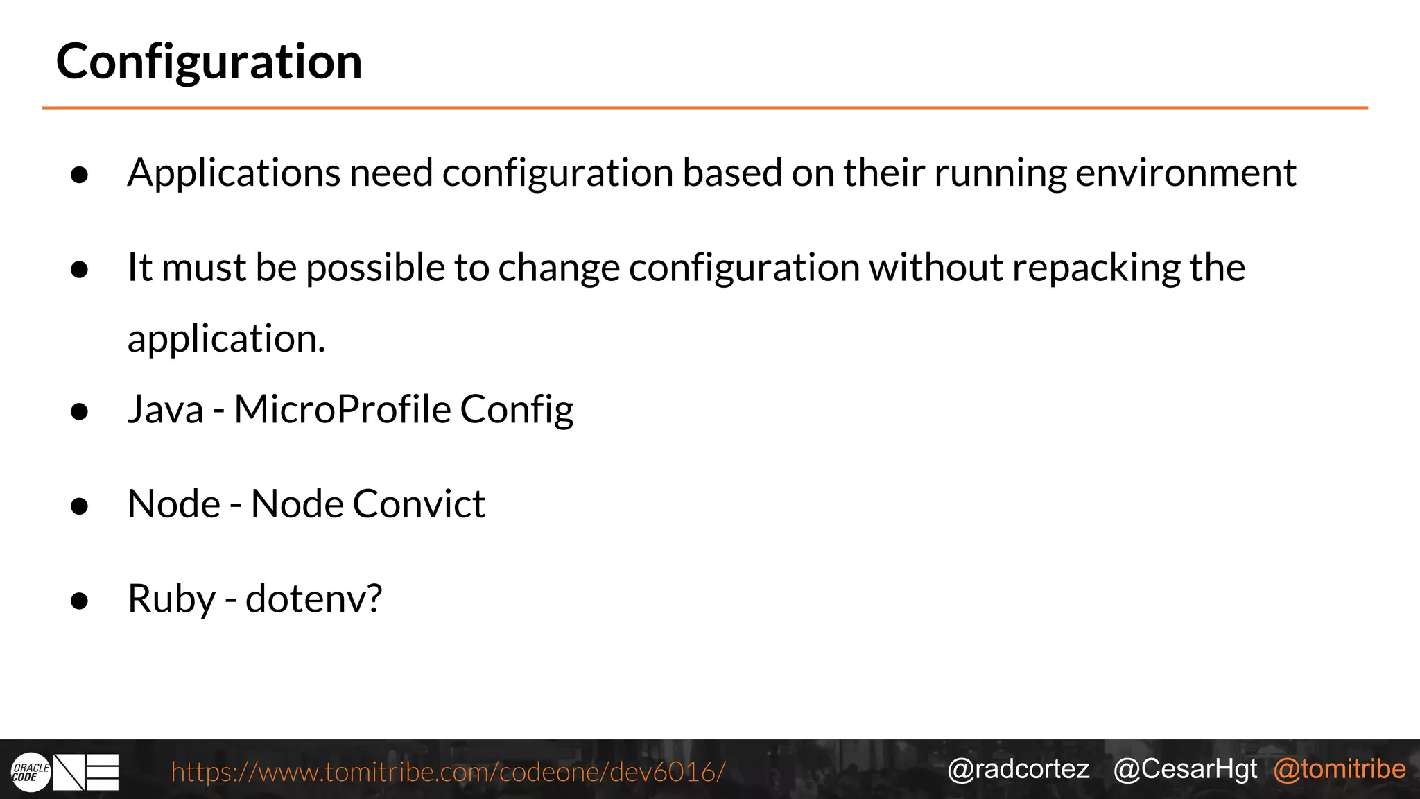 @radcortez @CesarHgt @tomitribehttps://www.tomitribe.com/codeone/dev6016/ Configuration ● Applications need configuration based on their running environment ● It must be possible to change configuration without repacking the application. ● Java - MicroProfile Config ● Node - Node Convict ● Ruby - dotenv? 