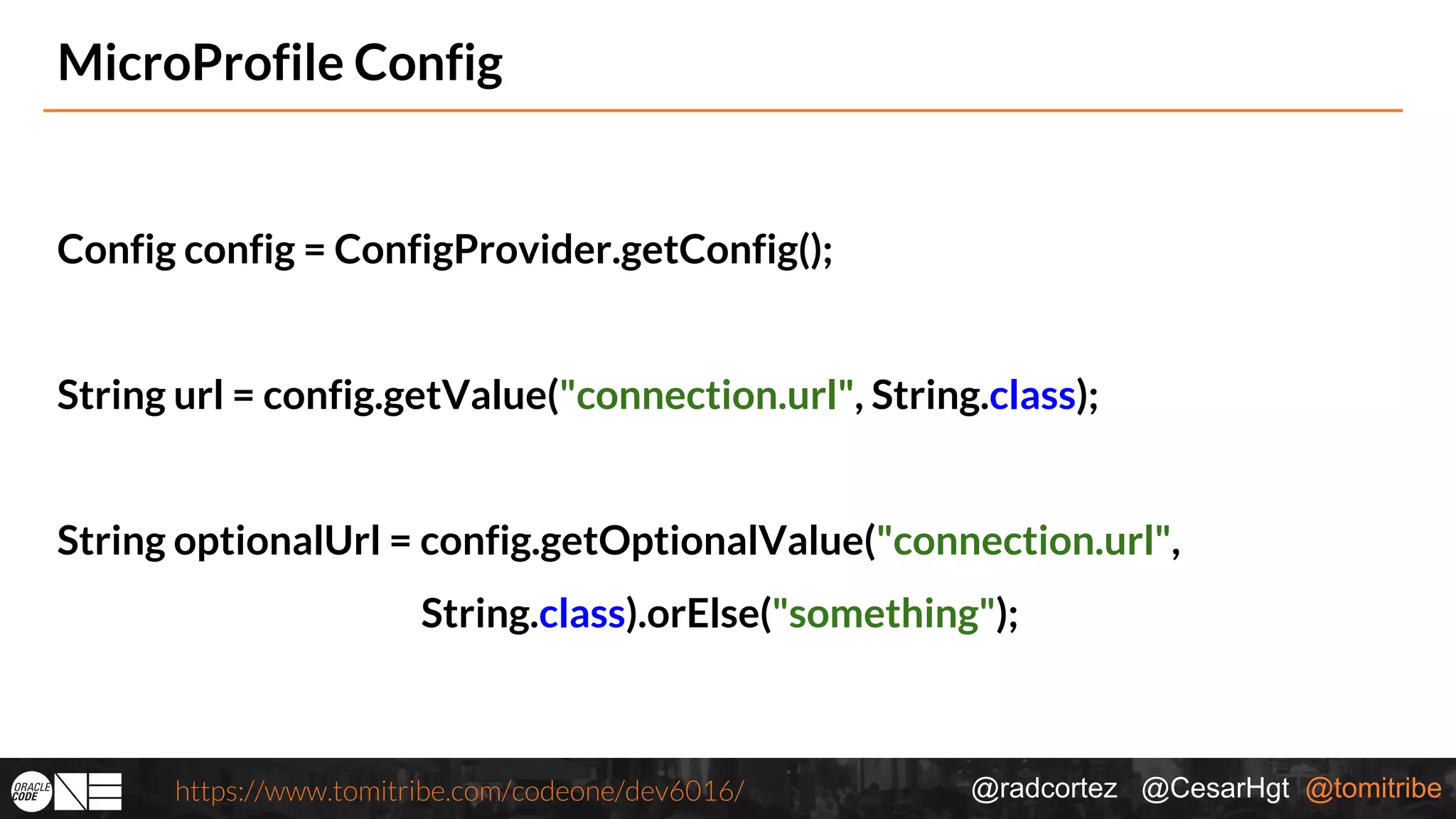 @radcortez @CesarHgt @tomitribehttps://www.tomitribe.com/codeone/dev6016/ MicroProfile Config Config config = ConfigProvider.getConfig(); String url = config.getValue("connection.url", String.class); String optionalUrl = config.getOptionalValue("connection.url", String.class).orElse("something"); 