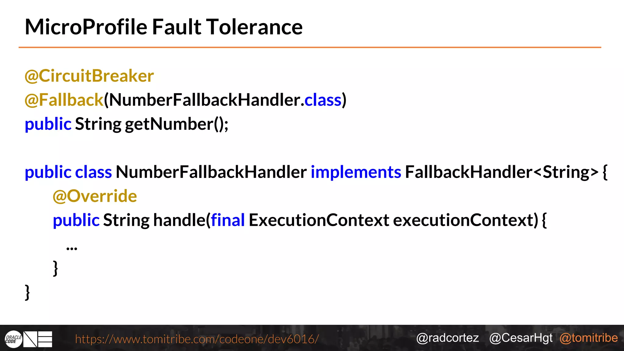 @radcortez @CesarHgt @tomitribehttps://www.tomitribe.com/codeone/dev6016/ MicroProfile Fault Tolerance @CircuitBreaker @Fallback(NumberFallbackHandler.class) public String getNumber(); public class NumberFallbackHandler implements FallbackHandler<String> { @Override public String handle(final ExecutionContext executionContext) { ... } } 