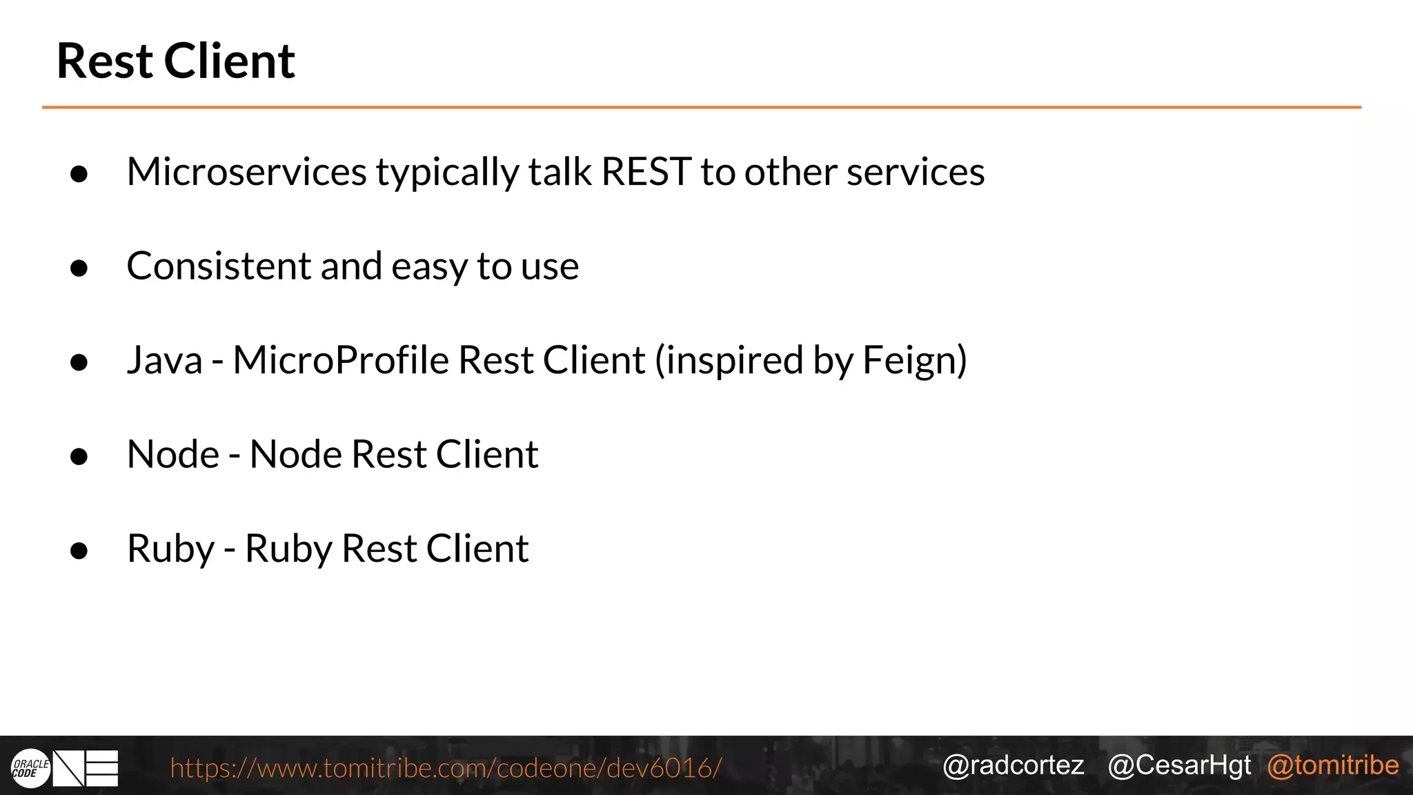 @radcortez @CesarHgt @tomitribehttps://www.tomitribe.com/codeone/dev6016/ Rest Client ● Microservices typically talk REST to other services ● Consistent and easy to use ● Java - MicroProfile Rest Client (inspired by Feign) ● Node - Node Rest Client ● Ruby - Ruby Rest Client 